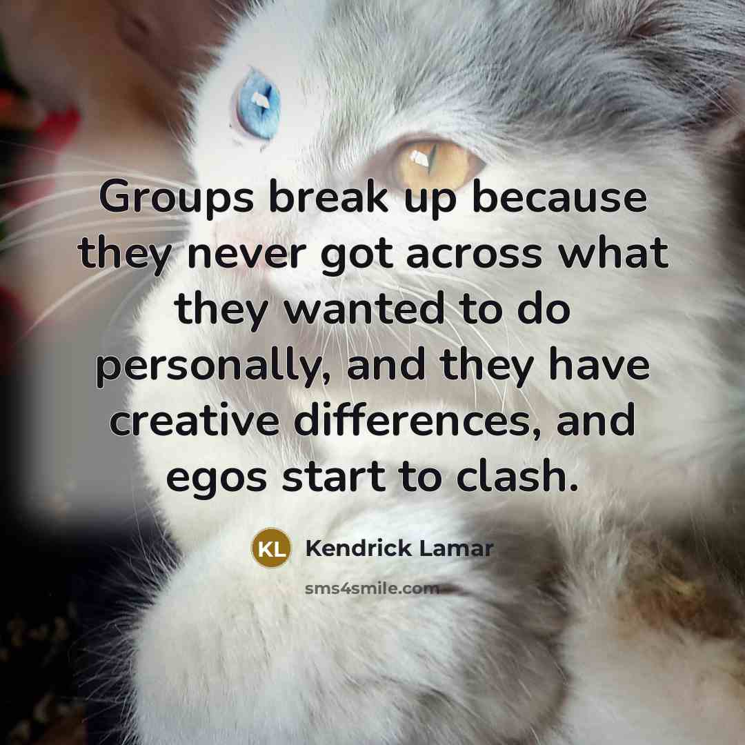 “Groups break up because they never got across what they wanted to do personally, and they have creative differences, and egos start to clash.” quote by Kendrick Lamar