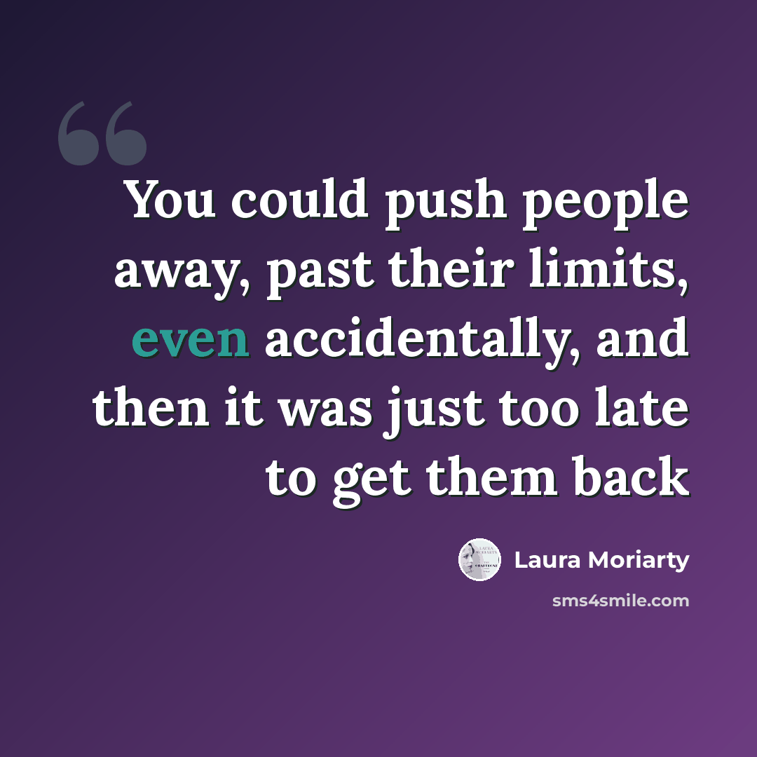 “You could push people away, past their limits, even accidentally, and then it was just too late to get them back” quote by Laura Moriarty