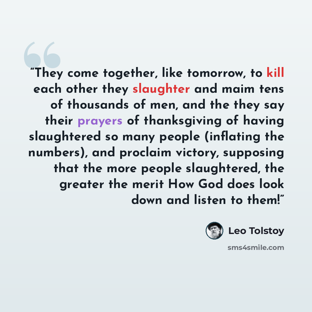 “They come together, like tomorrow, to kill each other they slaughter and maim tens of thousands of men, and the they say their prayers of thanksgiving of having slaughtered so many people (inflating the numbers), and proclaim victory, supposing that the more people slaughtered, the greater the…” quote by Leo Tolstoy