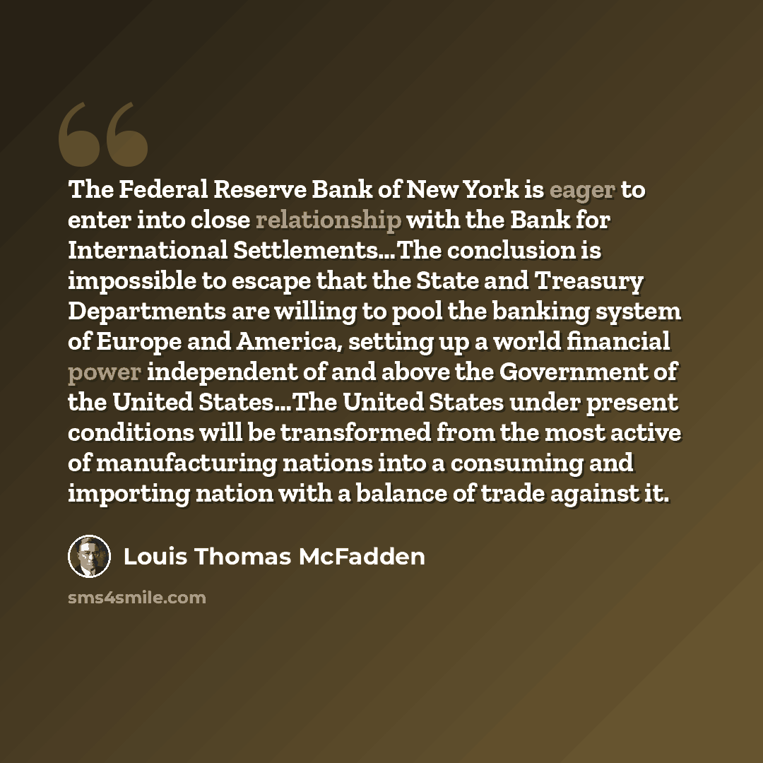 “The Federal Reserve Bank of New York is eager to enter into close relationship with the Bank for International Settlements…The conclusion is impossible to escape that the State and Treasury Departments are willing to pool the banking system of Europe and America, setting up a world financial power…” quote by Louis Thomas McFadden