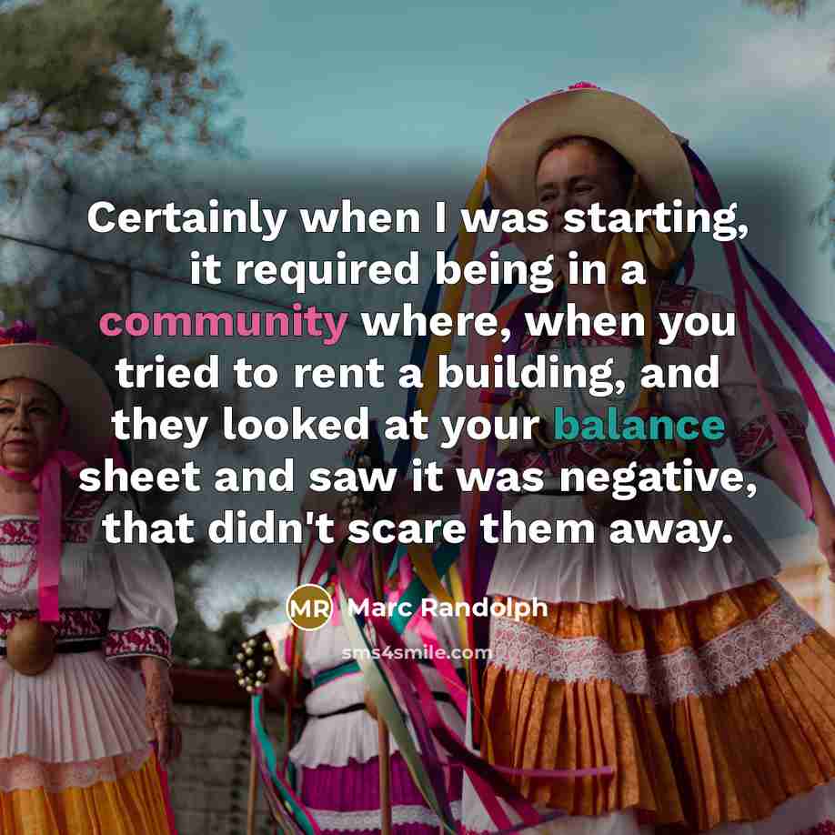 “Certainly when I was starting, it required being in a community where, when you tried to rent a building, and they looked at your balance sheet and saw it was negative, that didn't scare them away.” quote by Marc Randolph