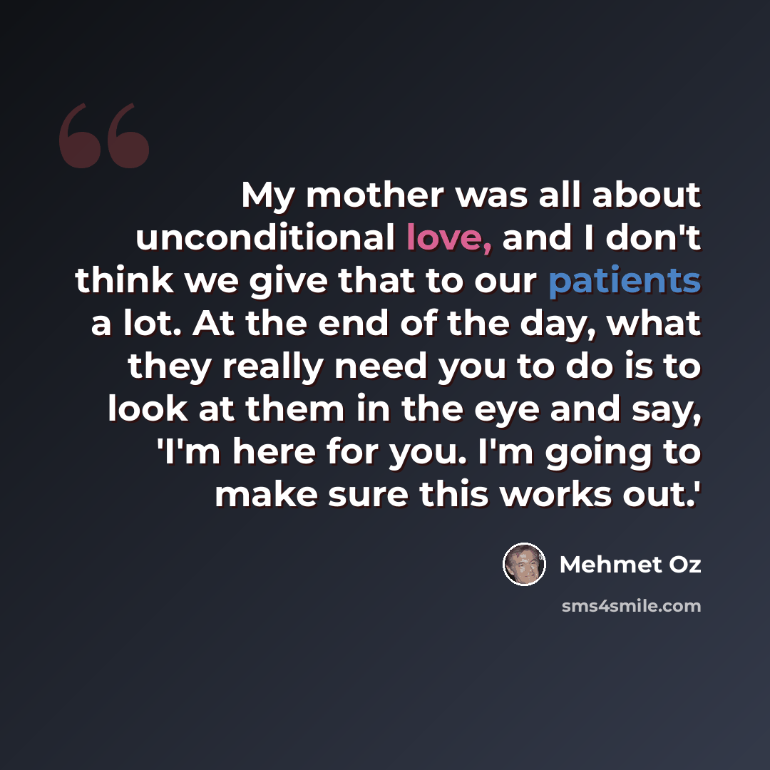 “My mother was all about unconditional love, and I don't think we give that to our patients a lot. At the end of the day, what they really need you to do is to look at them in the eye and say, 'I'm here for you. I'm going to make sure this works out.'” quote by Mehmet Oz
