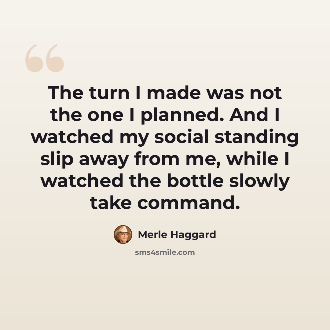 “The turn I made was not the one I planned. And I watched my social standing slip away from me, while I watched the bottle slowly take command.” quote by Merle Haggard