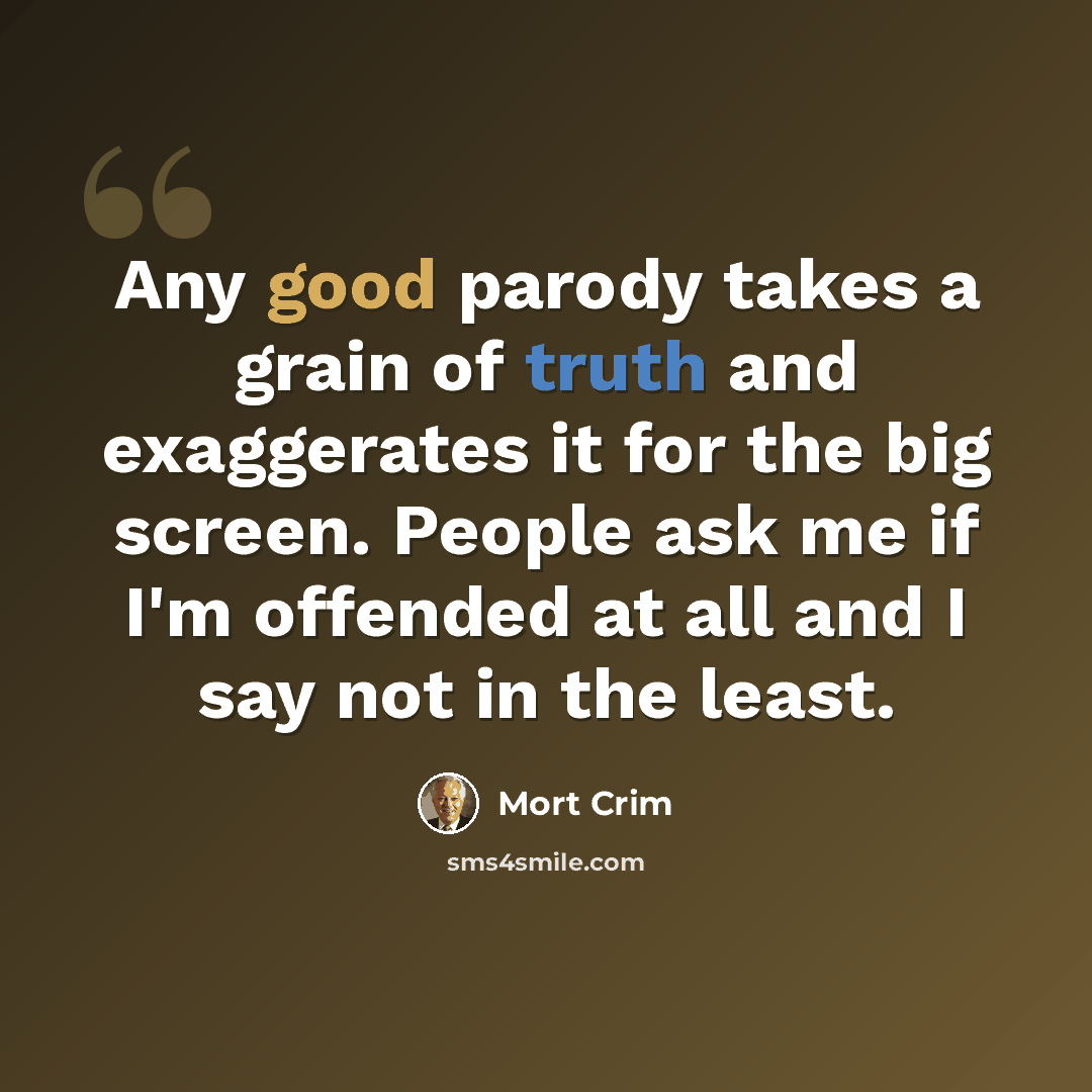 “Any good parody takes a grain of truth and exaggerates it for the big screen. People ask me if I'm offended at all and I say not in the least.” quote by Mort Crim