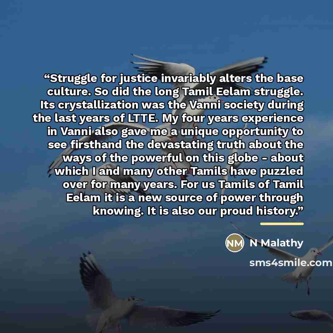 “Struggle for justice invariably alters the base culture. So did the long Tamil Eelam struggle. Its crystallization was the Vanni society during the last years of LTTE. My four years experience in Vanni also gave me a unique opportunity to see firsthand the devastating truth about the ways of the…” quote by N Malathy