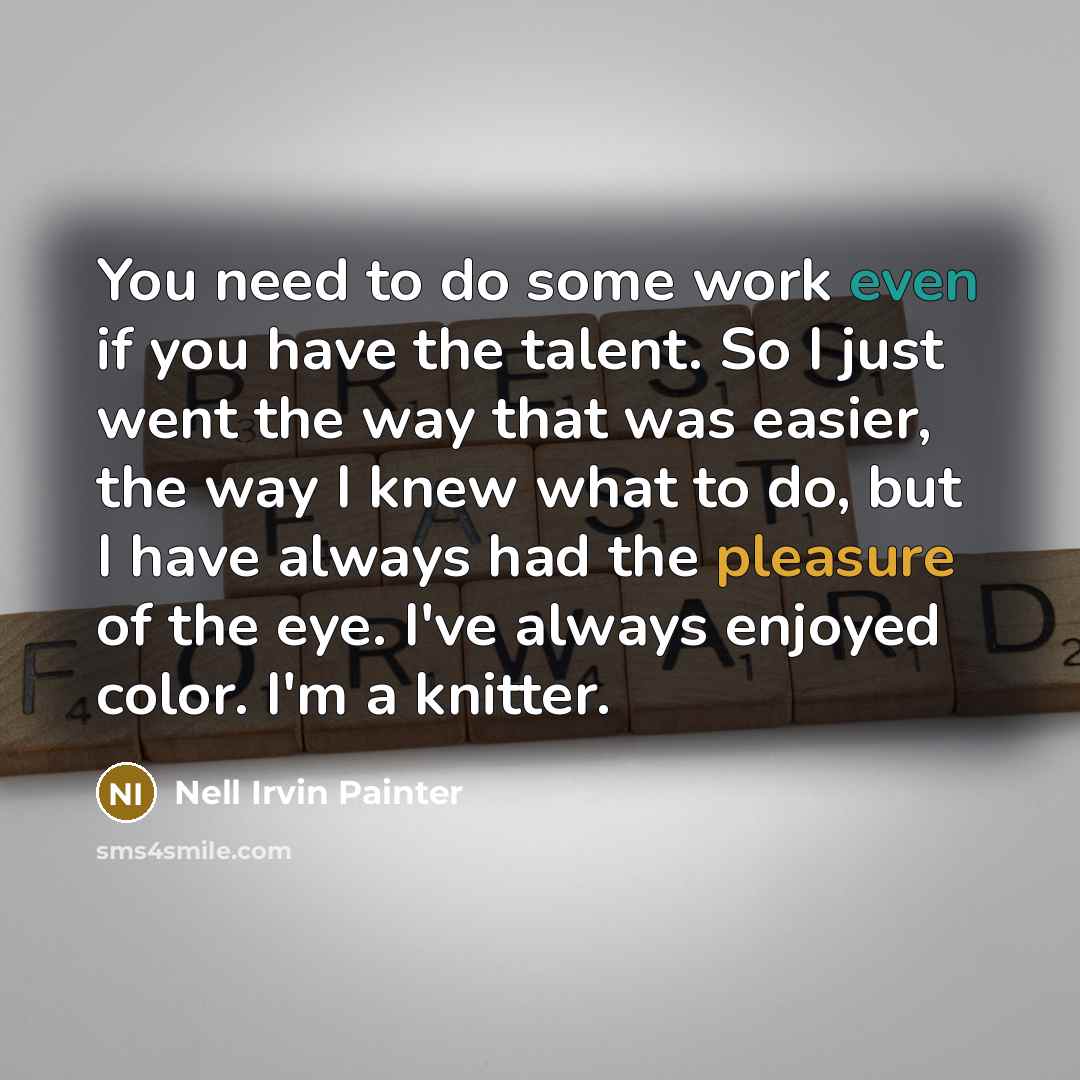 “You need to do some work even if you have the talent. So I just went the way that was easier, the way I knew what to do, but I have always had the pleasure of the eye. I've always enjoyed color. I'm a knitter.” quote by Nell Irvin Painter