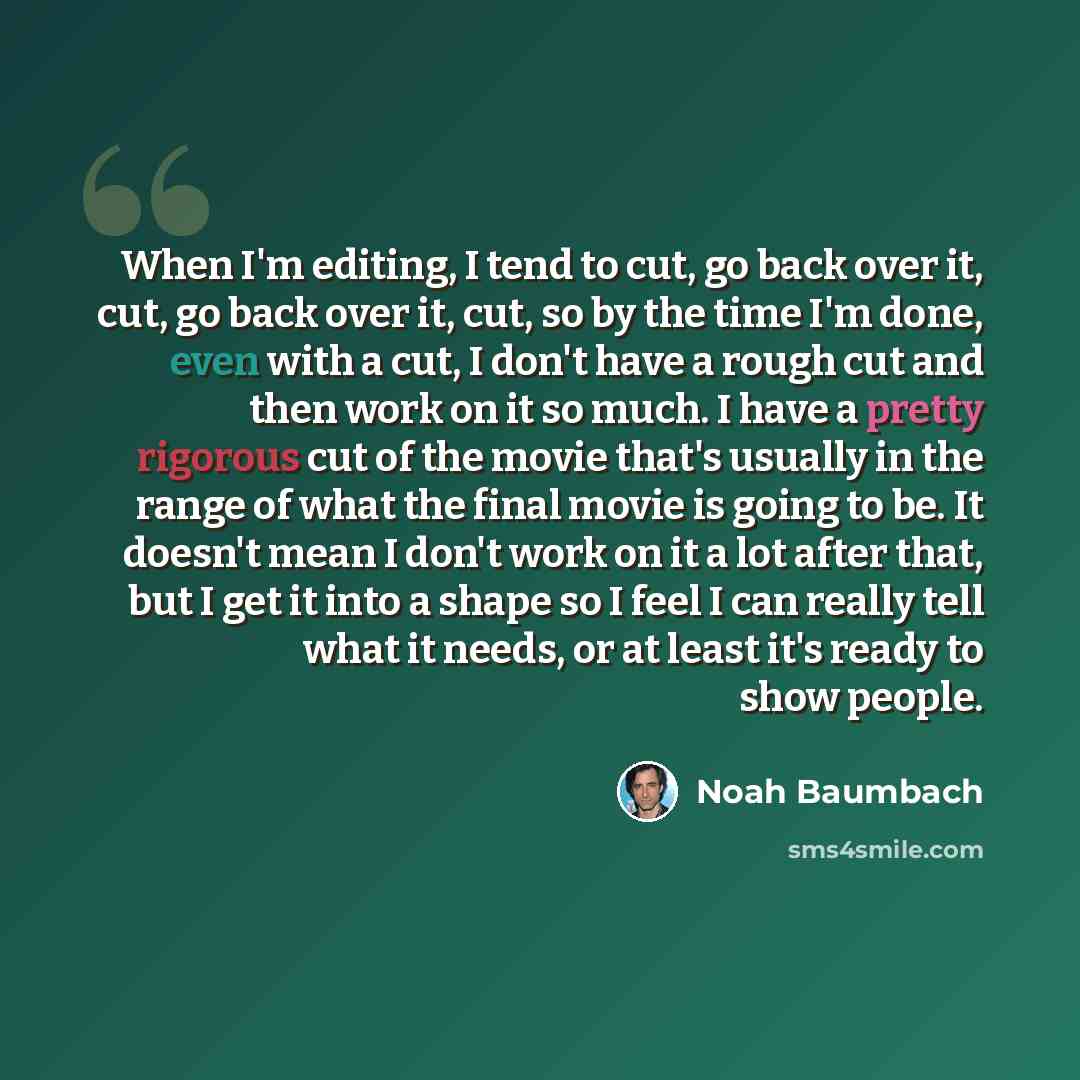 “When I'm editing, I tend to cut, go back over it, cut, go back over it, cut, so by the time I'm done, even with a cut, I don't have a rough cut and then work on it so much. I have a pretty rigorous cut of the movie that's usually in the range of what the final movie is going to be. It doesn't mean…” quote by Noah Baumbach