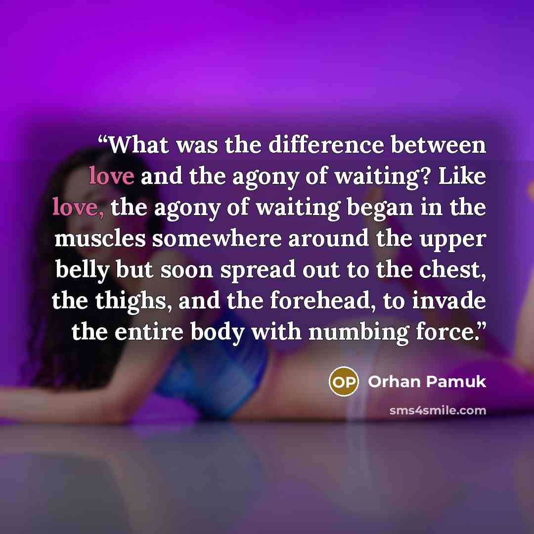 “What was the difference between love and the agony of waiting? Like love, the agony of waiting began in the muscles somewhere around the upper belly but soon spread out to the chest, the thighs, and the forehead, to invade the entire body with numbing force.” quote by Orhan Pamuk