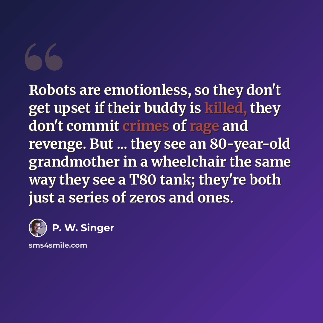 “Robots are emotionless, so they don't get upset if their buddy is killed, they don't commit crimes of rage and revenge. But ... they see an 80-year-old grandmother in a wheelchair the same way they see a T80 tank; they're both just a series of zeros and ones.” quote by P. W. Singer