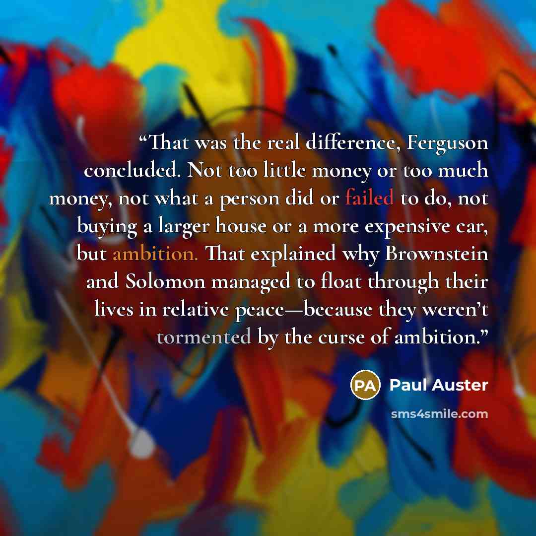 “That was the real difference, Ferguson concluded. Not too little money or too much money, not what a person did or failed to do, not buying a larger house or a more expensive car, but ambition. That explained why Brownstein and Solomon managed to float through their lives in relative peace—because…” quote by Paul Auster