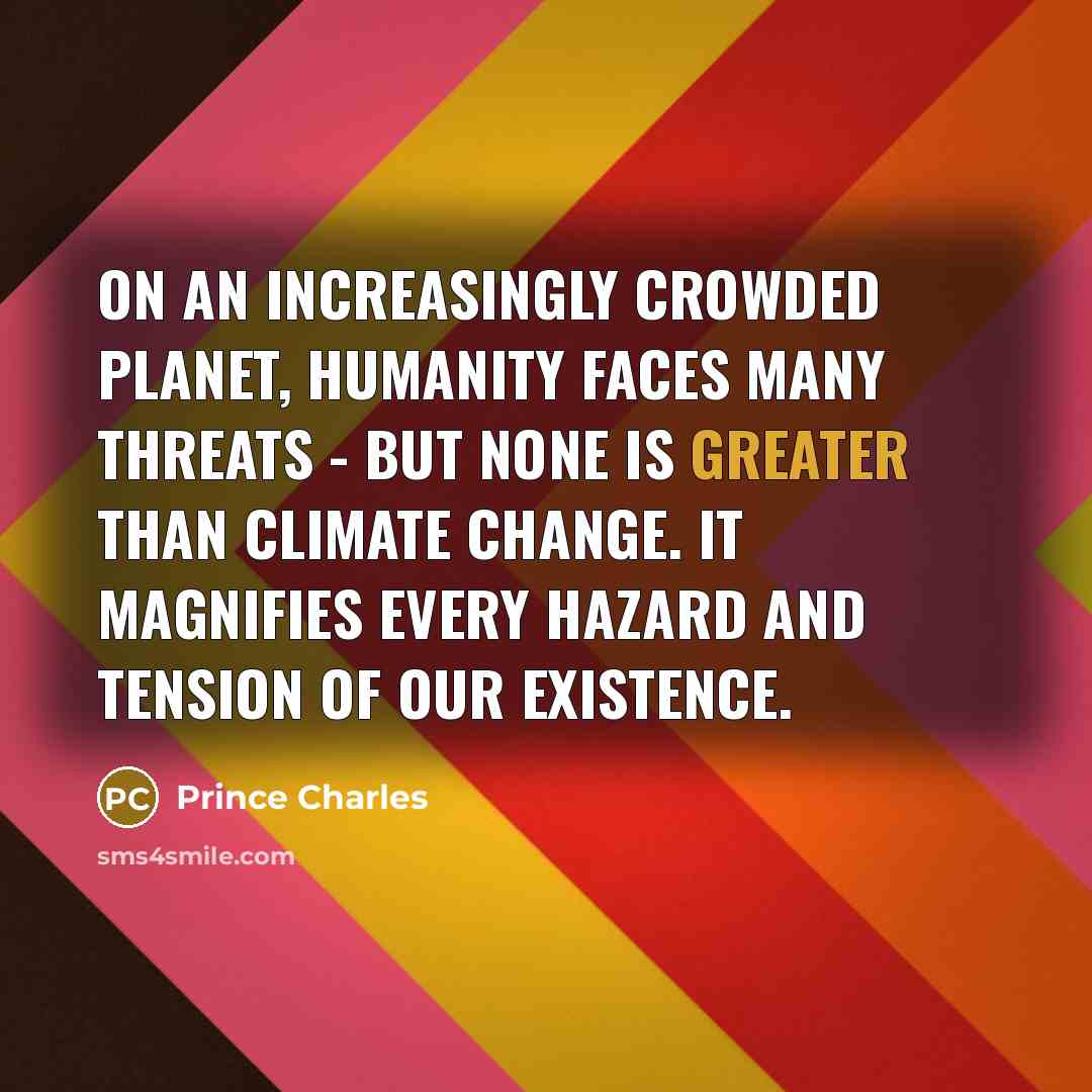 “On an increasingly crowded planet, humanity faces many threats - but none is greater than climate change. It magnifies every hazard and tension of our existence.” quote by Prince Charles