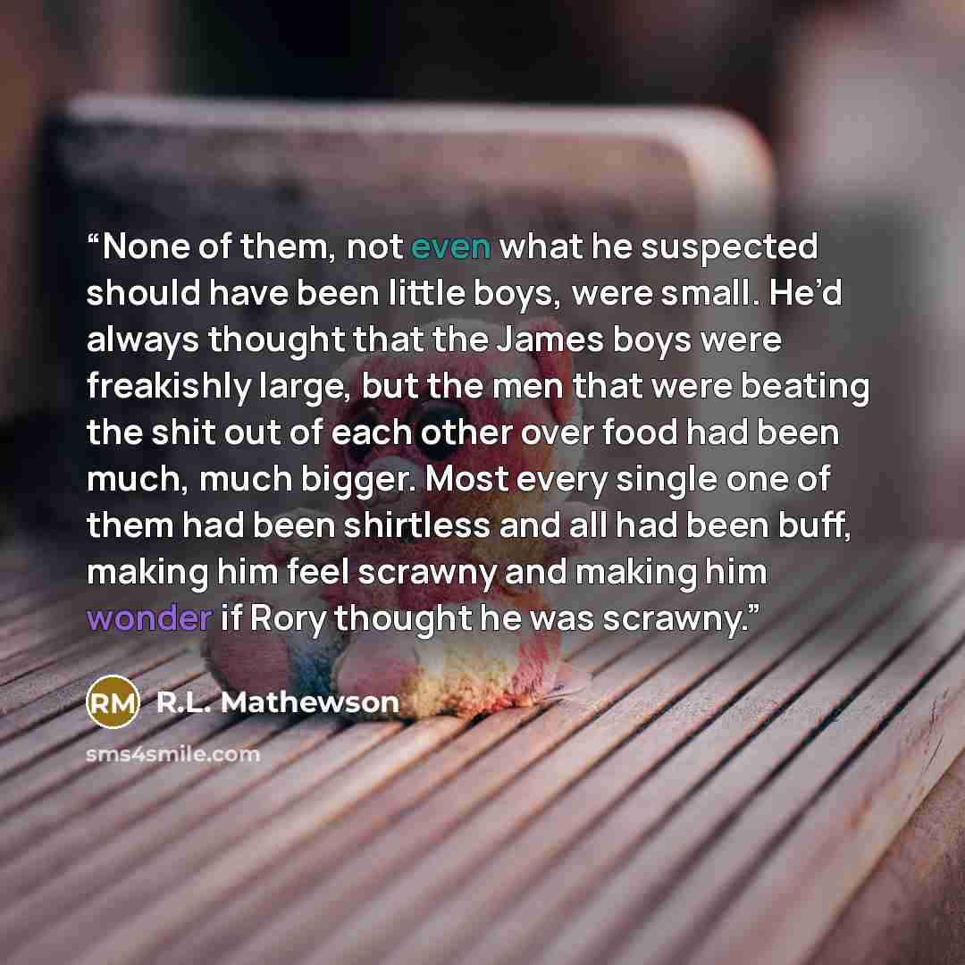 “None of them, not even what he suspected should have been little boys, were small. He’d always thought that the James boys were freakishly large, but the men that were beating the shit out of each other over food had been much, much bigger. Most every single one of them had been shirtless and all…” quote by R.L. Mathewson