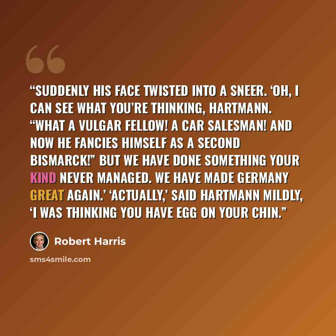 “Suddenly his face twisted into a sneer. ‘Oh, I can see what you’re thinking, Hartmann. “What a vulgar fellow! A car salesman! And now he fancies himself as a second Bismarck!” But we have done something your kind never managed. We have made Germany great again.’ ‘Actually,’ said Hartmann mildly…” quote by Robert Harris