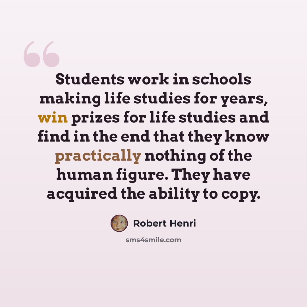 “Students work in schools making life studies for years, win prizes for life studies and find in the end that they know practically nothing of the human figure. They have acquired the ability to copy.” quote by Robert Henri