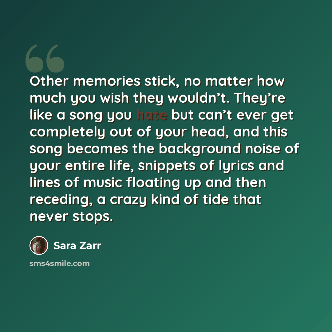 “Other memories stick, no matter how much you wish they wouldn’t. They’re like a song you hate but can’t ever get completely out of your head, and this song becomes the background noise of your entire life, snippets of lyrics and lines of music floating up and then receding, a crazy kind of tide…” quote by Sara Zarr