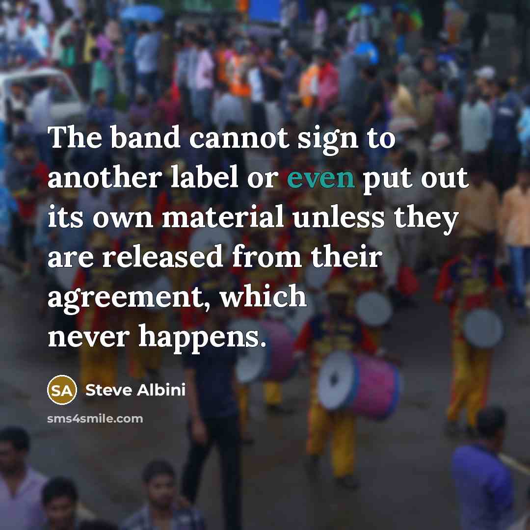 “The band cannot sign to another label or even put out its own material unless they are released from their agreement, which never happens.” quote by Steve Albini