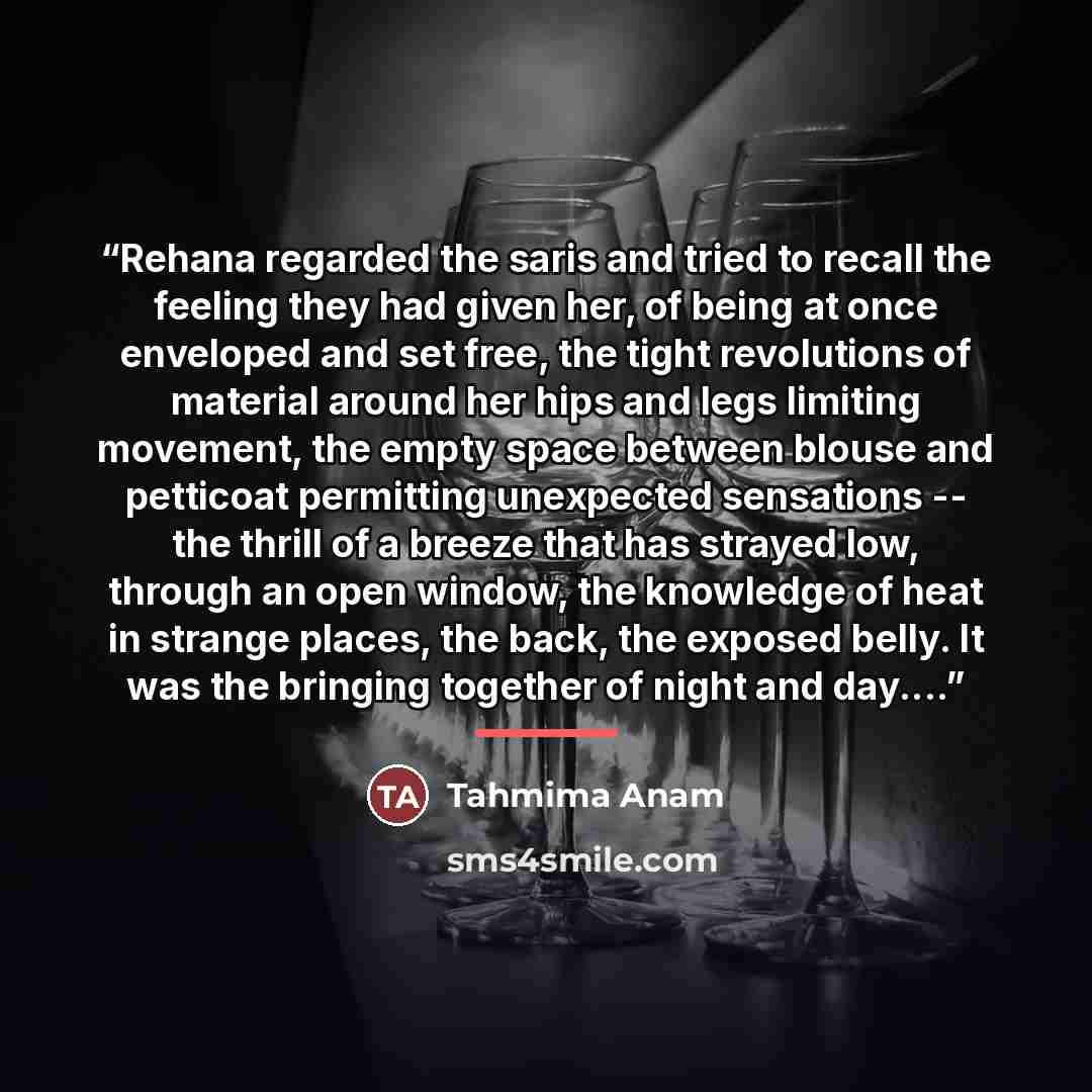 “Rehana regarded the saris and tried to recall the feeling they had given her, of being at once enveloped and set free, the tight revolutions of material around her hips and legs limiting movement, the empty space between blouse and petticoat permitting unexpected sensations -- the thrill of a…” quote by Tahmima Anam