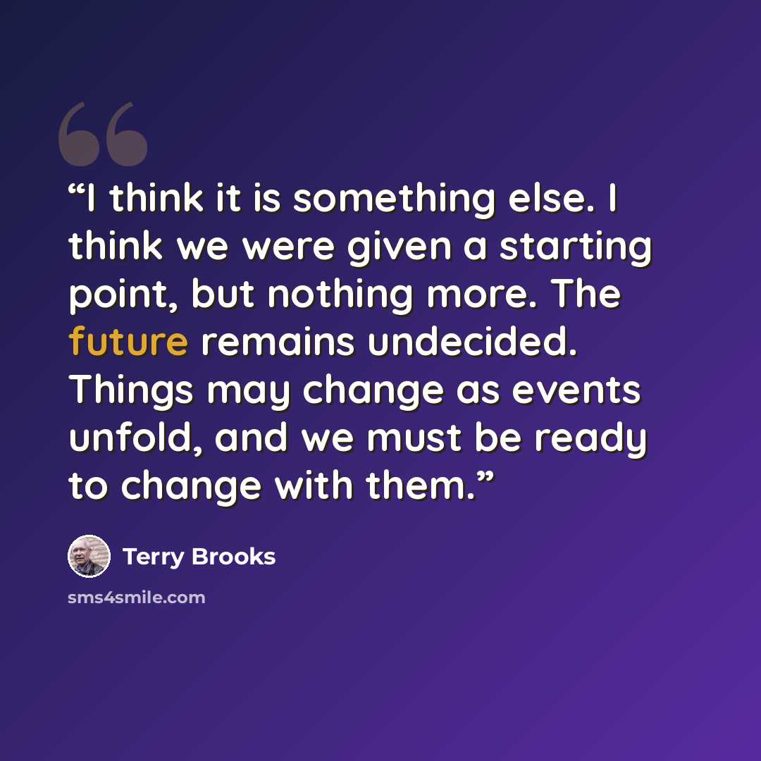 “I think it is something else. I think we were given a starting point, but nothing more. The future remains undecided. Things may change as events unfold, and we must be ready to change with them.” quote by Terry Brooks