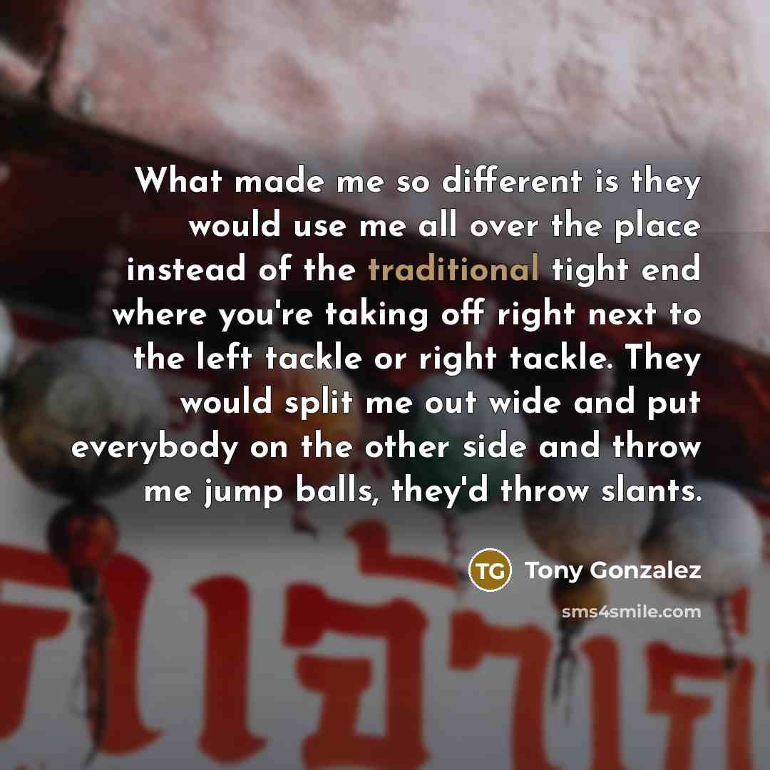“What made me so different is they would use me all over the place instead of the traditional tight end where you're taking off right next to the left tackle or right tackle. They would split me out wide and put everybody on the other side and throw me jump balls, they'd throw slants.” quote by Tony Gonzalez