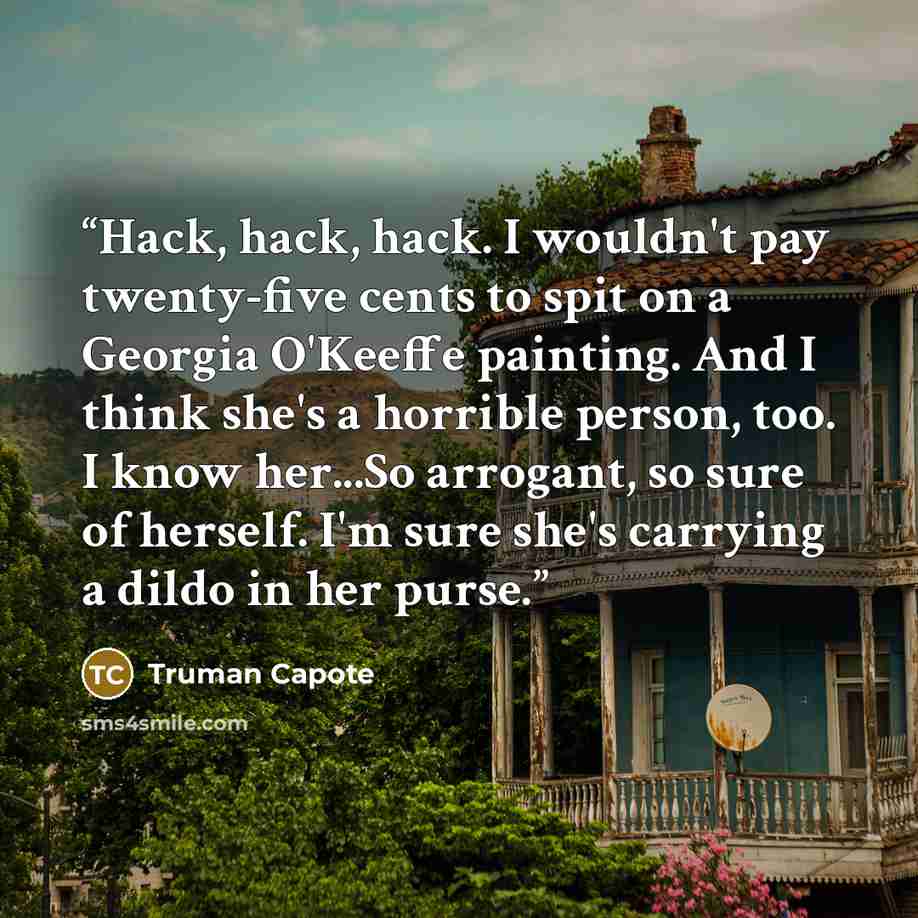 “Hack, hack, hack. I wouldn't pay twenty-five cents to spit on a Georgia O'Keeffe painting. And I think she's a horrible person, too. I know her...So arrogant, so sure of herself. I'm sure she's carrying a dildo in her purse.” quote by Truman Capote