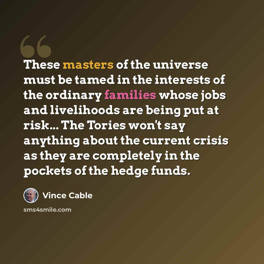 “These masters of the universe must be tamed in the interests of the ordinary families whose jobs and livelihoods are being put at risk... The Tories won't say anything about the current crisis as they are completely in the pockets of the hedge funds.” quote by Vince Cable