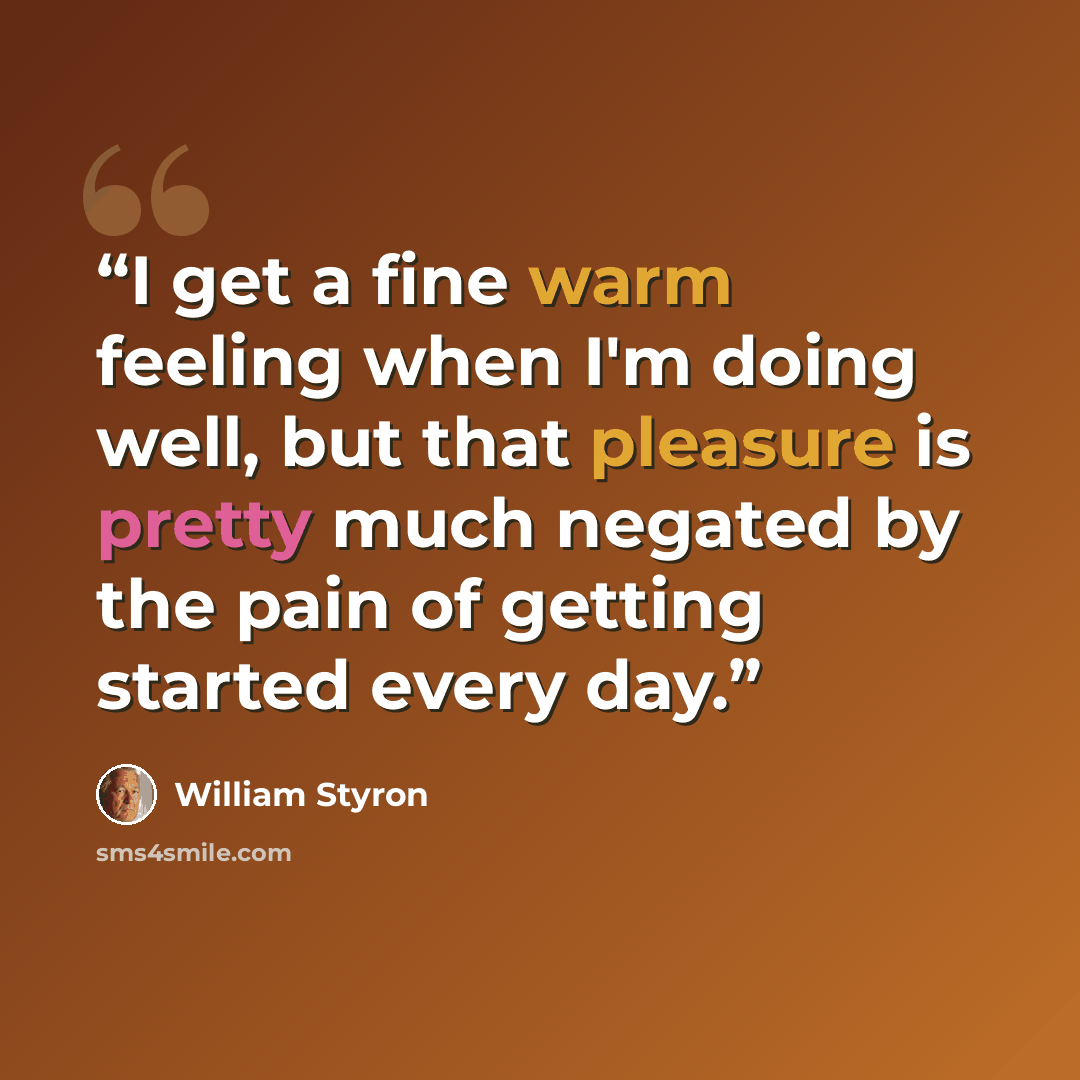 “I get a fine warm feeling when I'm doing well, but that pleasure is pretty much negated by the pain of getting started every day.” quote by William Styron