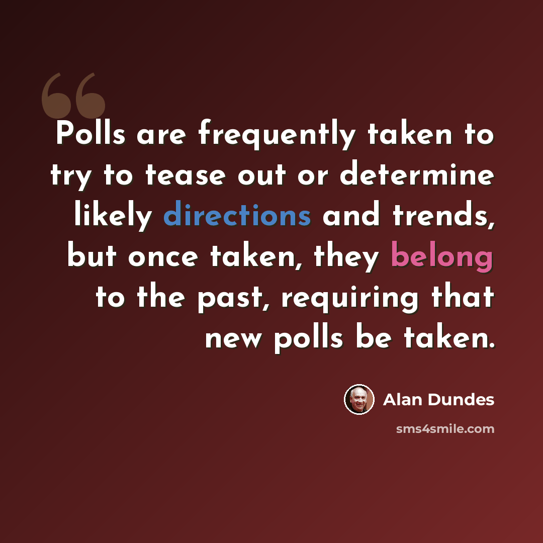 “Polls are frequently taken to try to tease out or determine likely directions and trends, but once taken, they belong to the past, requiring that new polls be taken.” quote by Alan Dundes