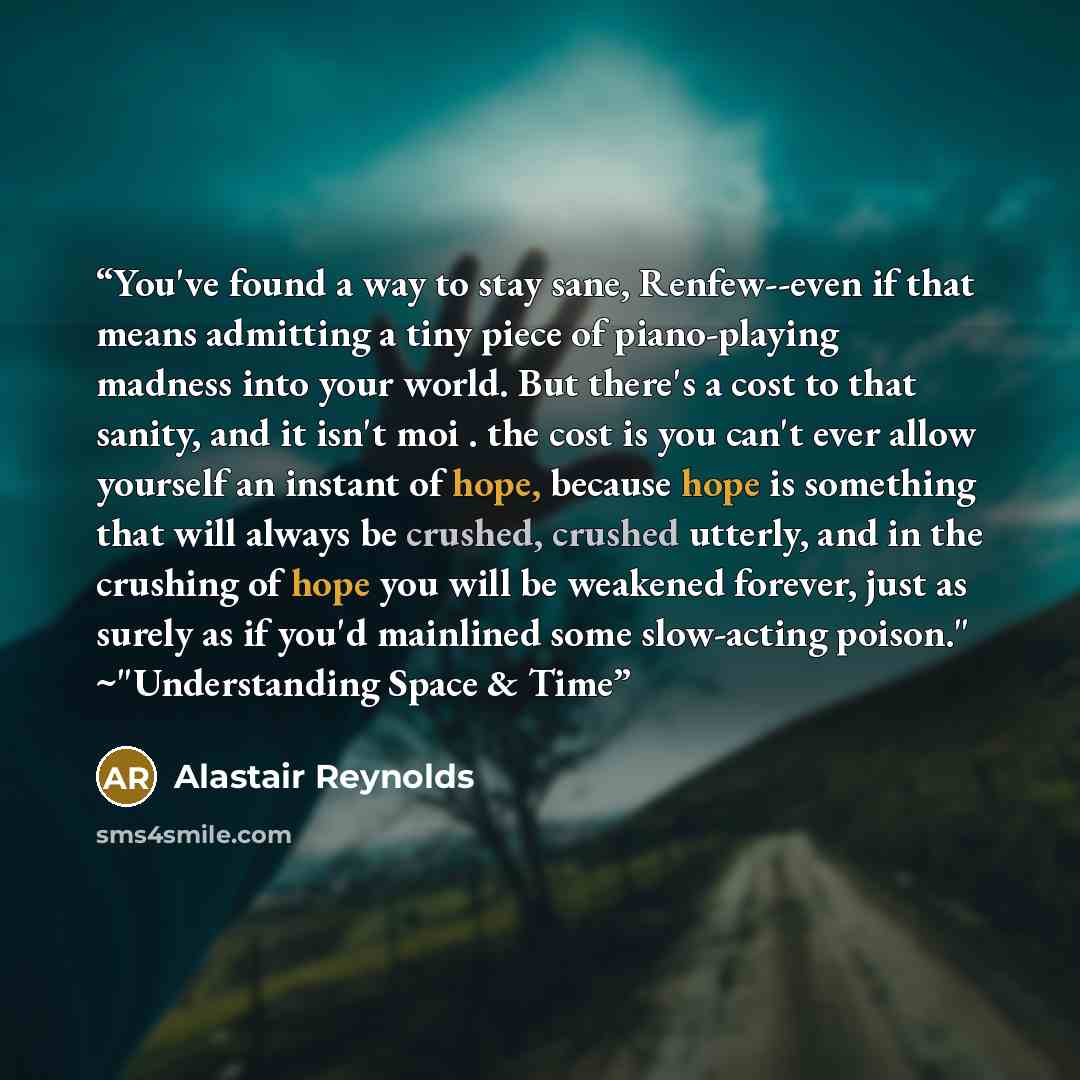 “You've found a way to stay sane, Renfew--even if that means admitting a tiny piece of piano-playing madness into your world. But there's a cost to that sanity, and it isn't moi . the cost is you can't ever allow yourself an instant of hope, because hope is something that will always be crushed…” quote by Alastair Reynolds