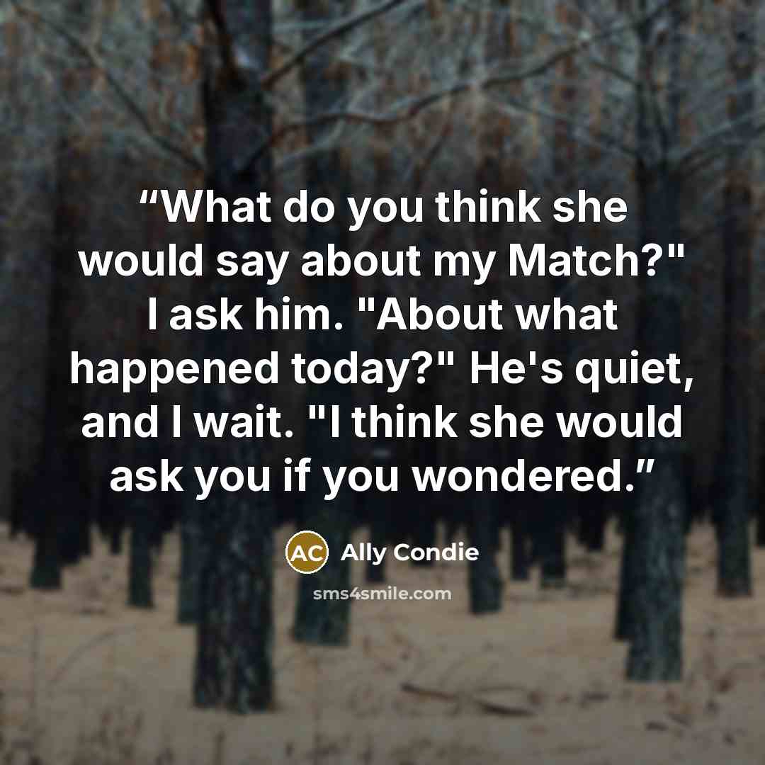 “What do you think she would say about my Match?" I ask him. "About what happened today?" He's quiet, and I wait. "I think she would ask you if you wondered.” quote by Ally Condie
