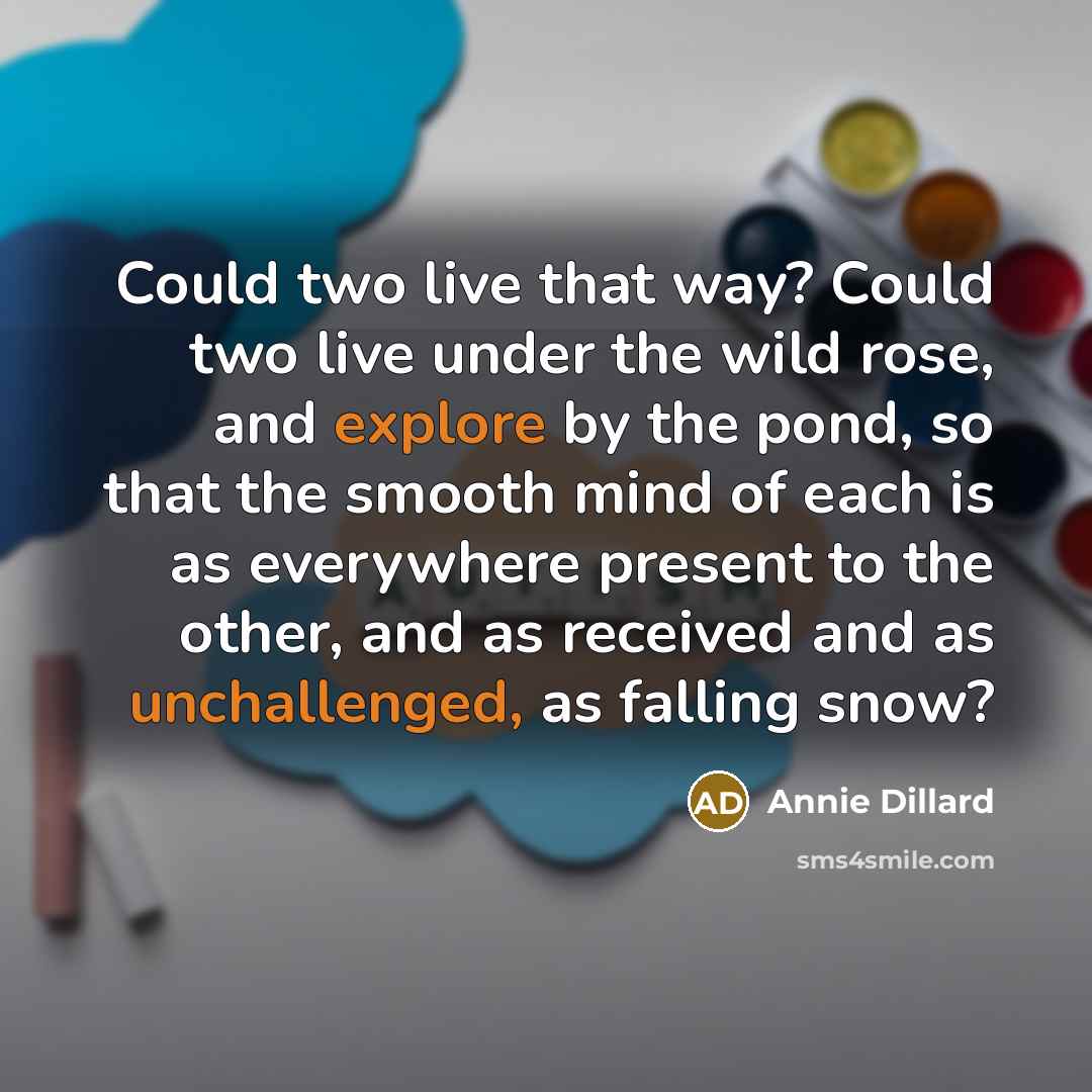 “Could two live that way? Could two live under the wild rose, and explore by the pond, so that the smooth mind of each is as everywhere present to the other, and as received and as unchallenged, as falling snow?” quote by Annie Dillard