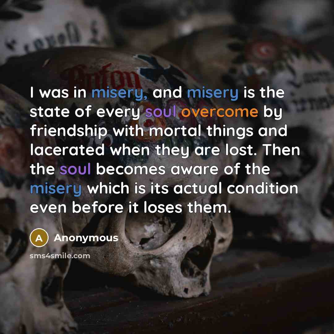 “I was in misery, and misery is the state of every soul overcome by friendship with mortal things and lacerated when they are lost. Then the soul becomes aware of the misery which is its actual condition even before it loses them.” quote by Anonymous