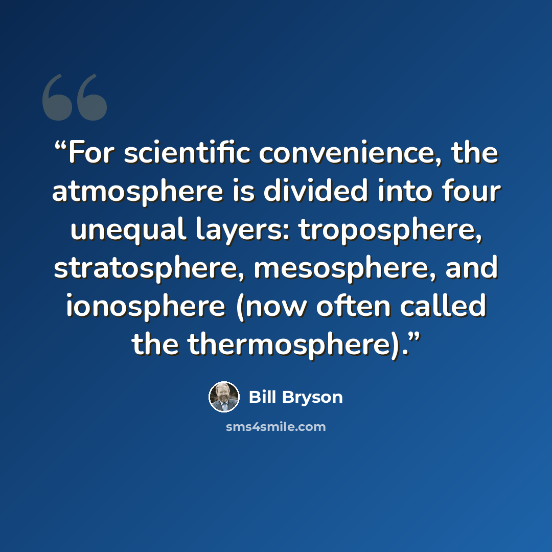 “For scientific convenience, the atmosphere is divided into four unequal layers: troposphere, stratosphere, mesosphere, and ionosphere (now often called the thermosphere).” quote by Bill Bryson