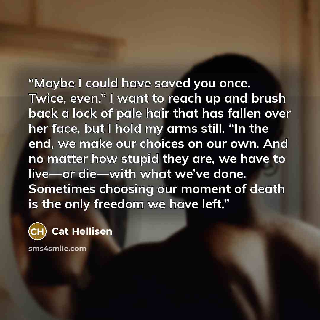 “Maybe I could have saved you once. Twice, even.” I want to reach up and brush back a lock of pale hair that has fallen over her face, but I hold my arms still. “In the end, we make our choices on our own. And no matter how stupid they are, we have to live—or die—with what we’ve done. Sometimes…” quote by Cat Hellisen