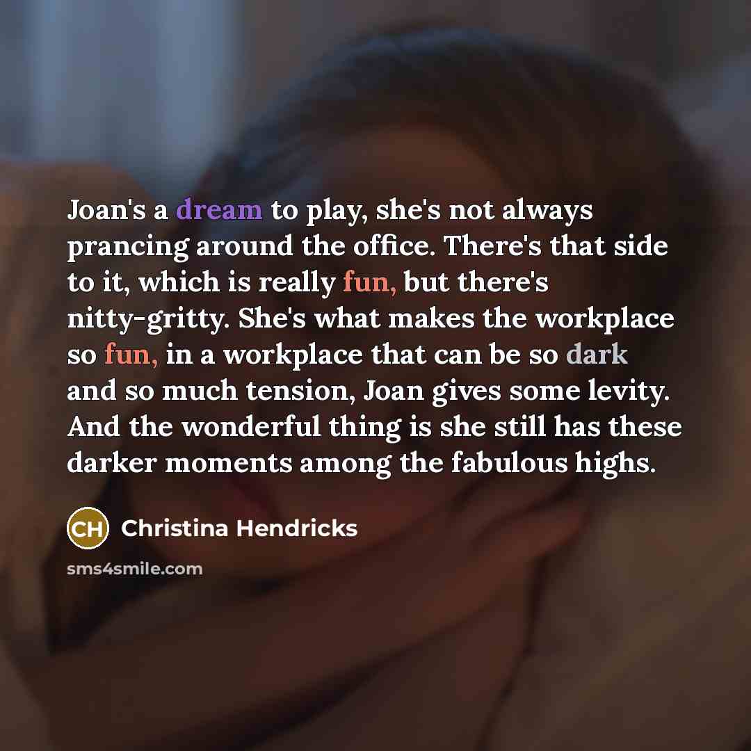 “Joan's a dream to play, she's not always prancing around the office. There's that side to it, which is really fun, but there's nitty-gritty. She's what makes the workplace so fun, in a workplace that can be so dark and so much tension, Joan gives some levity. And the wonderful thing is she still…” quote by Christina Hendricks