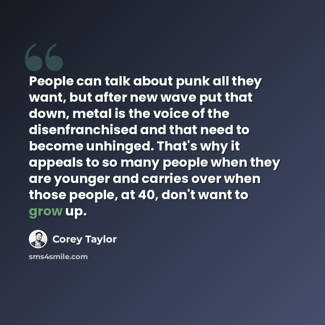 “People can talk about punk all they want, but after new wave put that down, metal is the voice of the disenfranchised and that need to become unhinged. That's why it appeals to so many people when they are younger and carries over when those people, at 40, don't want to grow up.” quote by Corey Taylor