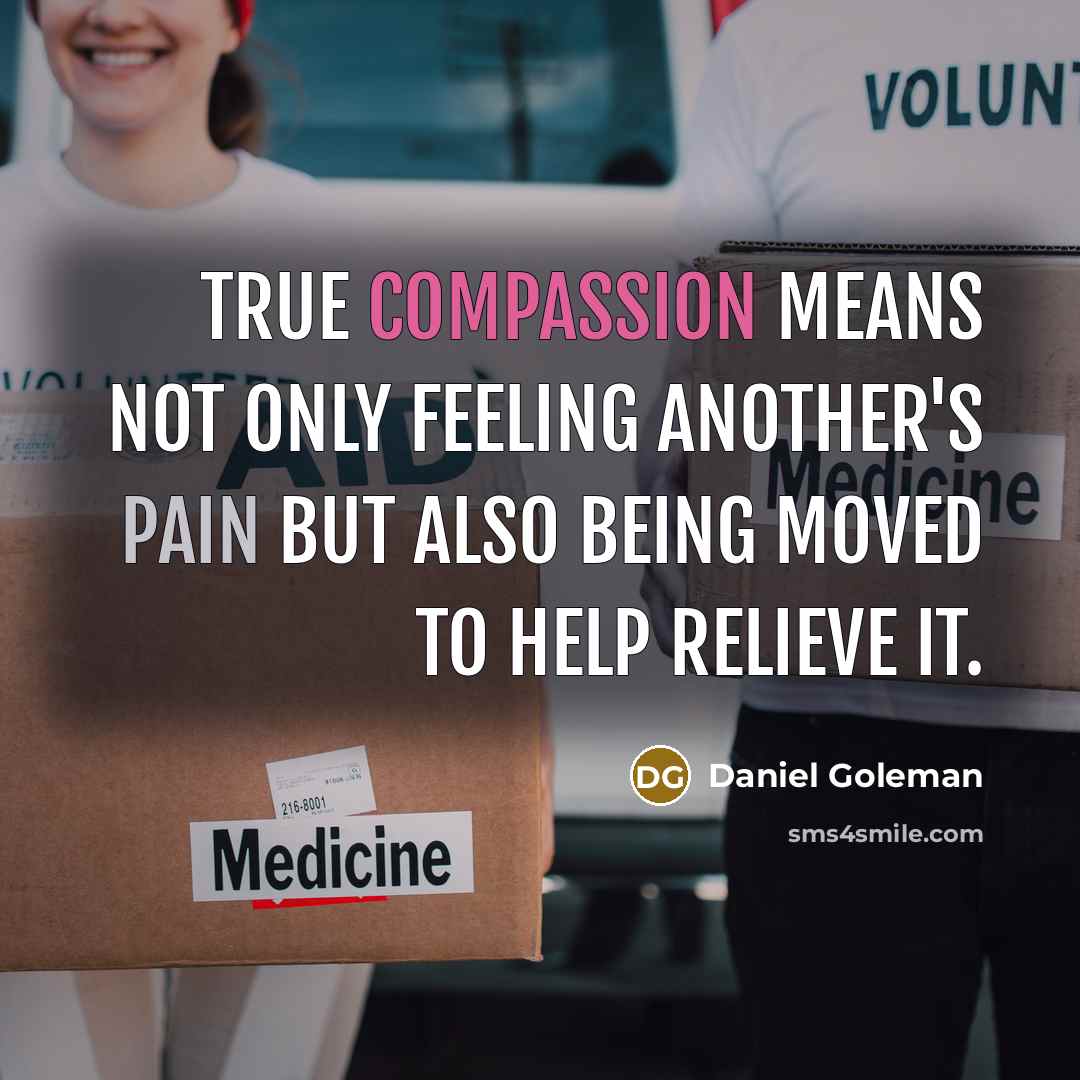“True compassion means not only feeling another's pain but also being moved to help relieve it.” quote by Daniel Goleman