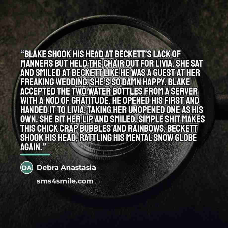 “Blake shook his head at Beckett’s lack of manners but held the chair out for Livia. She sat and smiled at Beckett like he was a guest at her freaking wedding. She’s so damn happy. Blake accepted the two water bottles from a server with a nod of gratitude. He opened his first and handed it to…” quote by Debra Anastasia