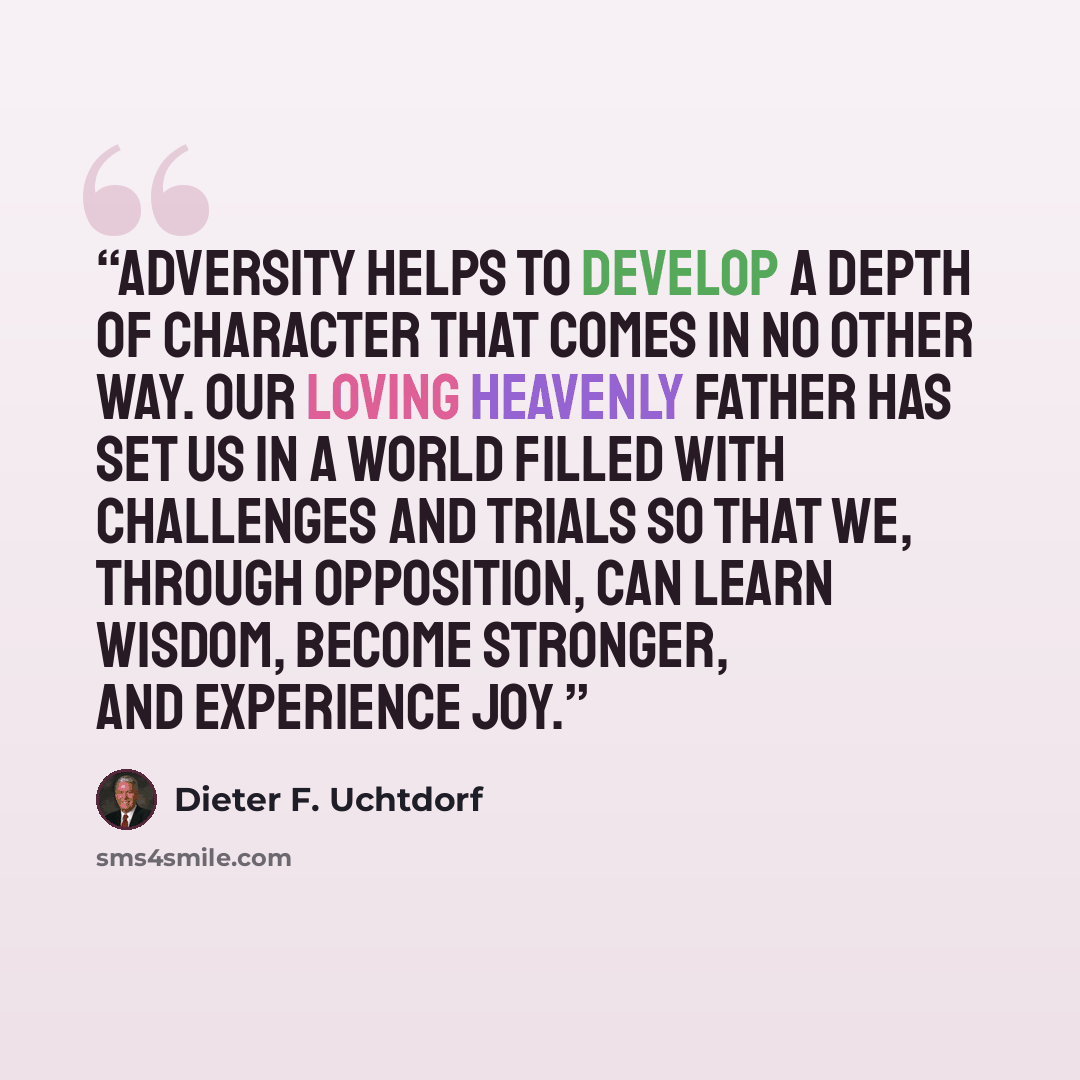 “Adversity helps to develop a depth of character that comes in no other way. Our loving Heavenly Father has set us in a world filled with challenges and trials so that we, through opposition, can learn wisdom, become stronger, and experience joy.” quote by Dieter F. Uchtdorf