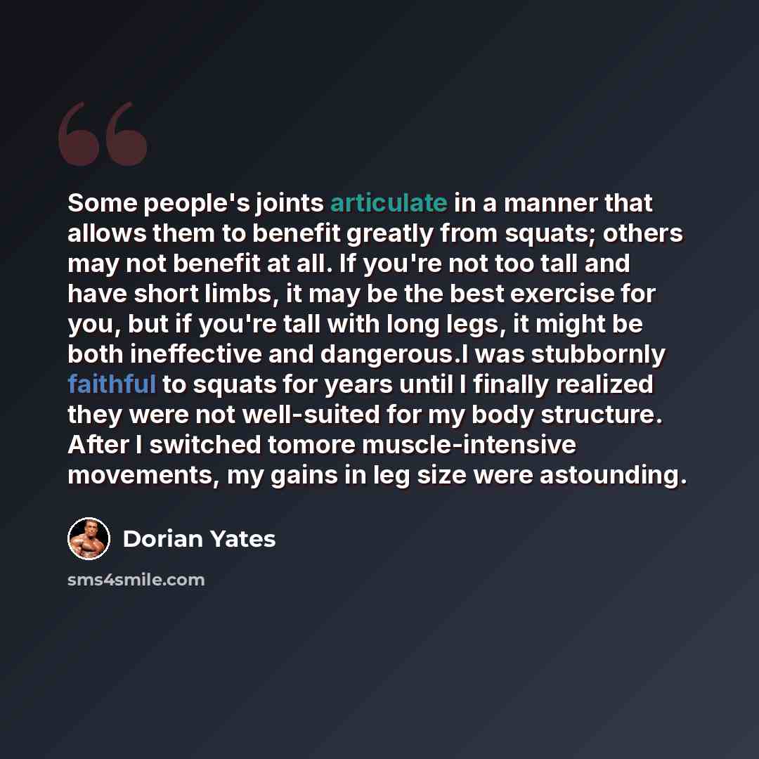 “Some people's joints articulate in a manner that allows them to benefit greatly from squats; others may not benefit at all. If you're not too tall and have short limbs, it may be the best exercise for you, but if you're tall with long legs, it might be both ineffective and dangerous.I was…” quote by Dorian Yates