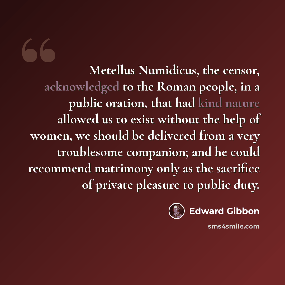 “Metellus Numidicus, the censor, acknowledged to the Roman people, in a public oration, that had kind nature allowed us to exist without the help of women, we should be delivered from a very troublesome companion; and he could recommend matrimony only as the sacrifice of private pleasure to public…” quote by Edward Gibbon