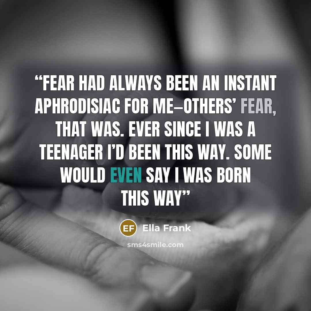 “Fear had always been an instant aphrodisiac for me—others’ fear, that was. Ever since I was a teenager I’d been this way. Some would even say I was born this way” quote by Ella Frank