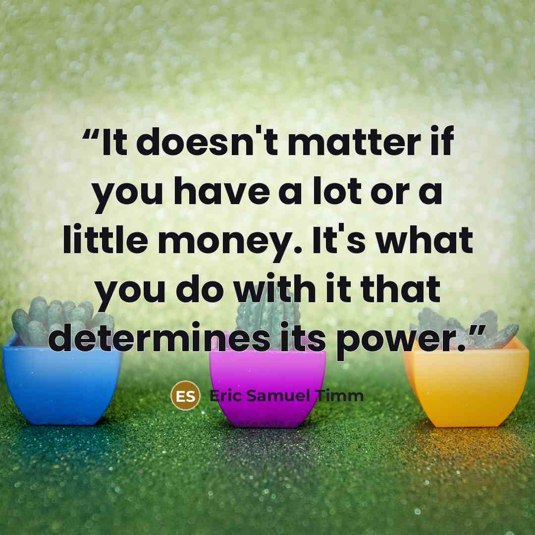 “It doesn't matter if you have a lot or a little money. It's what you do with it that determines its power.” quote by Eric Samuel Timm