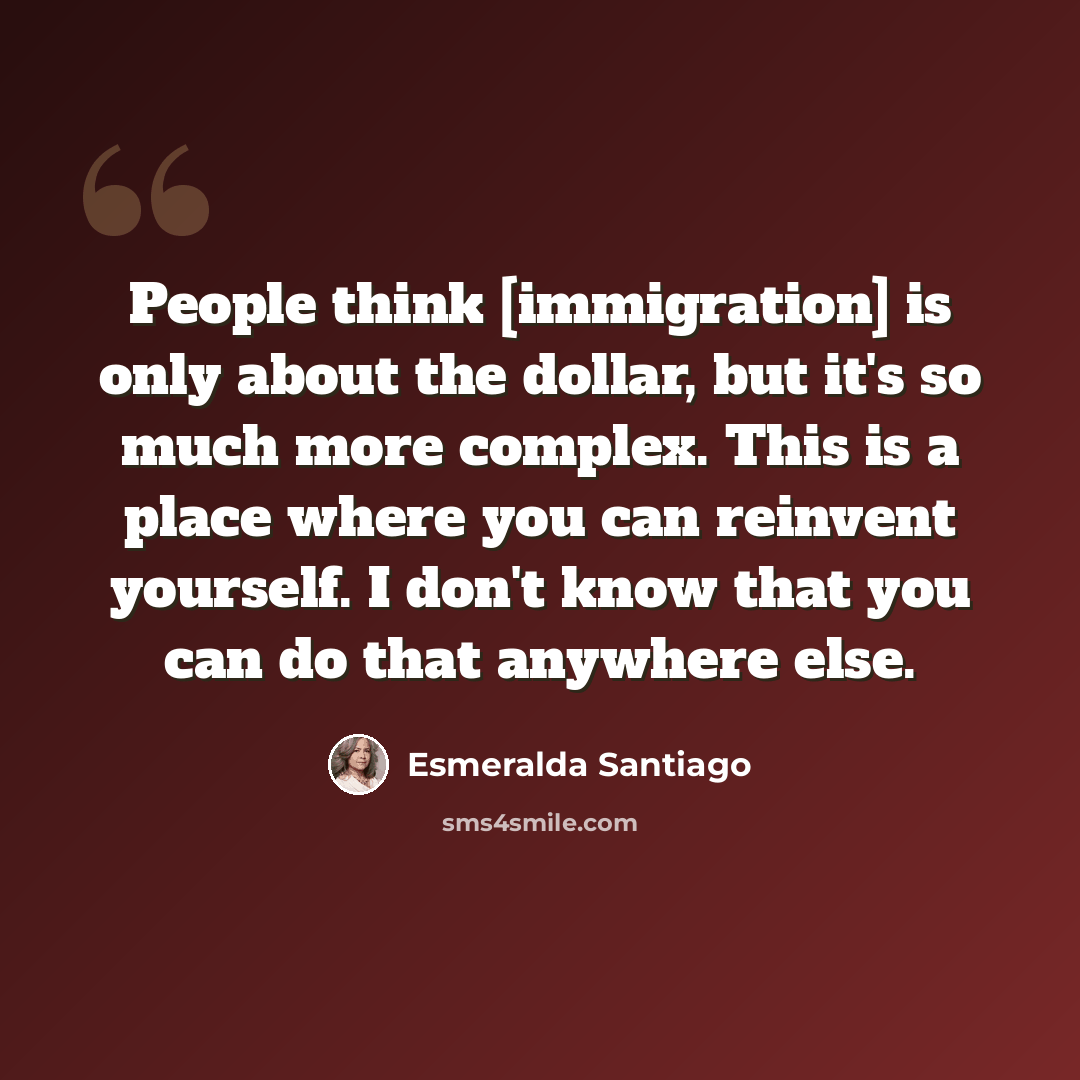 “People think [immigration] is only about the dollar, but it's so much more complex. This is a place where you can reinvent yourself. I don't know that you can do that anywhere else.” quote by Esmeralda Santiago