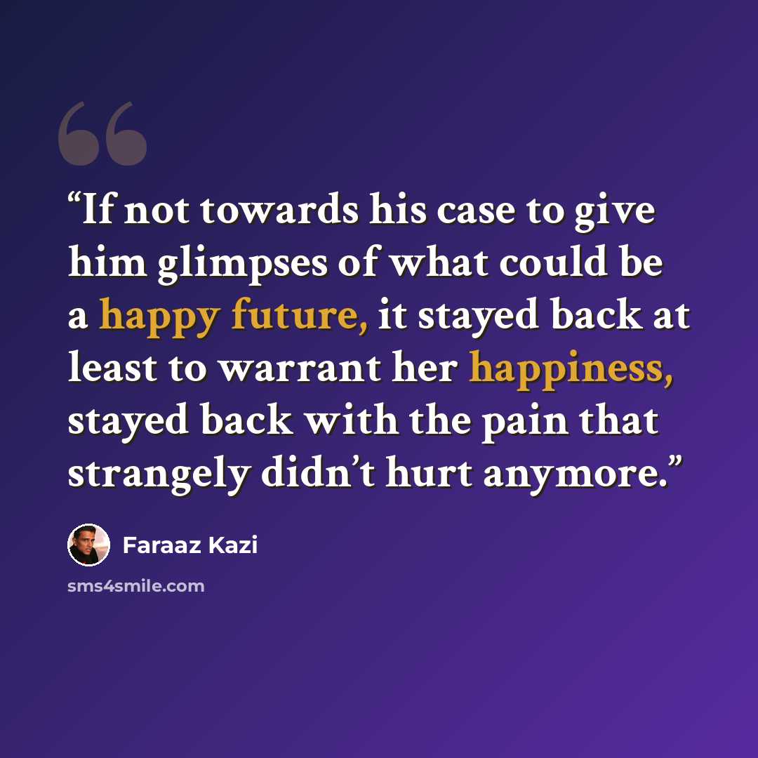 “If not towards his case to give him glimpses of what could be a happy future, it stayed back at least to warrant her happiness, stayed back with the pain that strangely didn’t hurt anymore.” quote by Faraaz Kazi