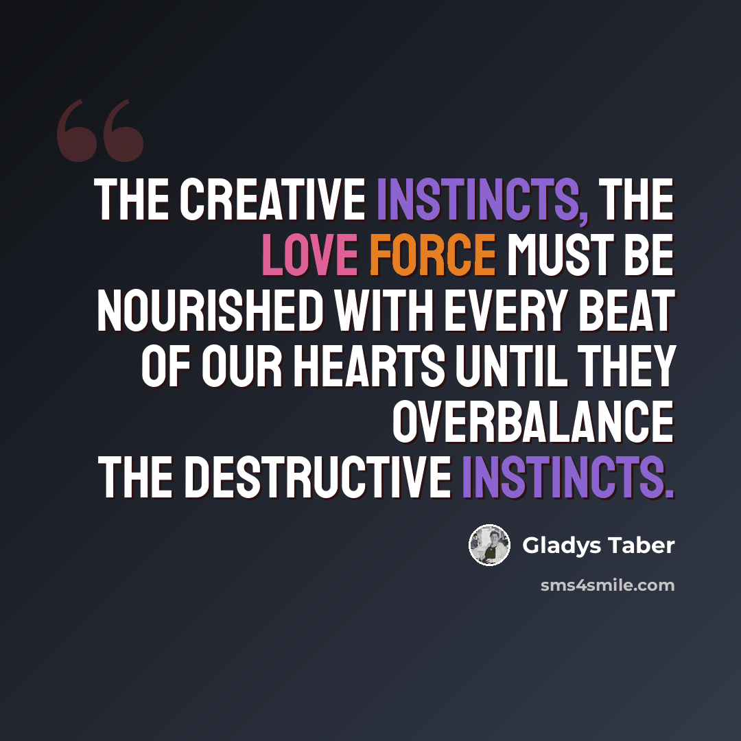 “The creative instincts, the love force must be nourished with every beat of our hearts until they overbalance the destructive instincts.” quote by Gladys Taber