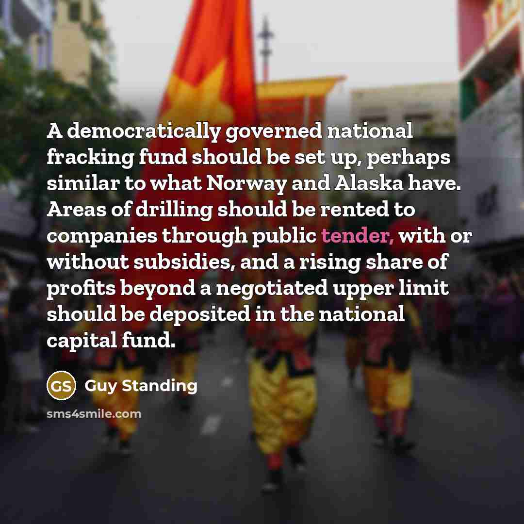“A democratically governed national fracking fund should be set up, perhaps similar to what Norway and Alaska have. Areas of drilling should be rented to companies through public tender, with or without subsidies, and a rising share of profits beyond a negotiated upper limit should be deposited in…” quote by Guy Standing