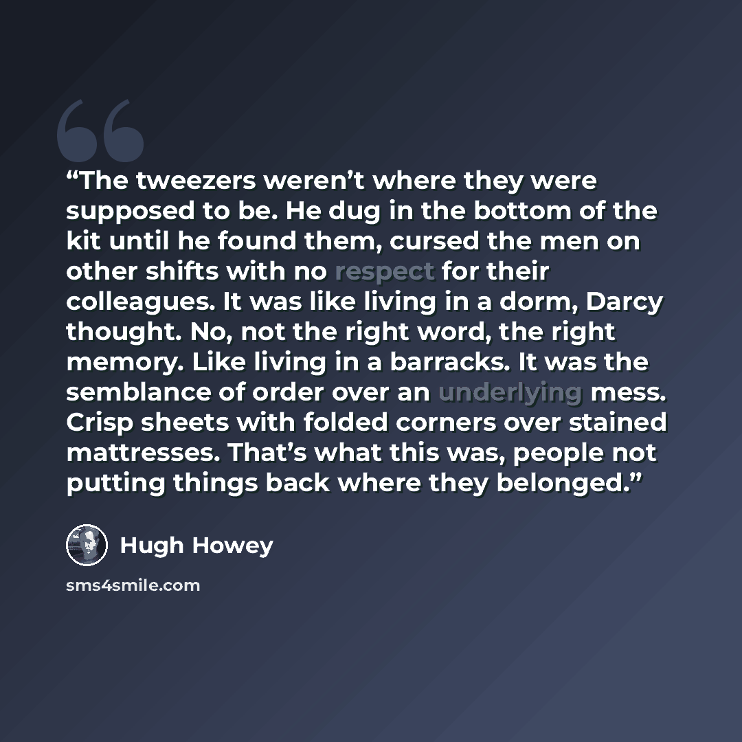 “The tweezers weren’t where they were supposed to be. He dug in the bottom of the kit until he found them, cursed the men on other shifts with no respect for their colleagues. It was like living in a dorm, Darcy thought. No, not the right word, the right memory. Like living in a barracks. It was…” quote by Hugh Howey