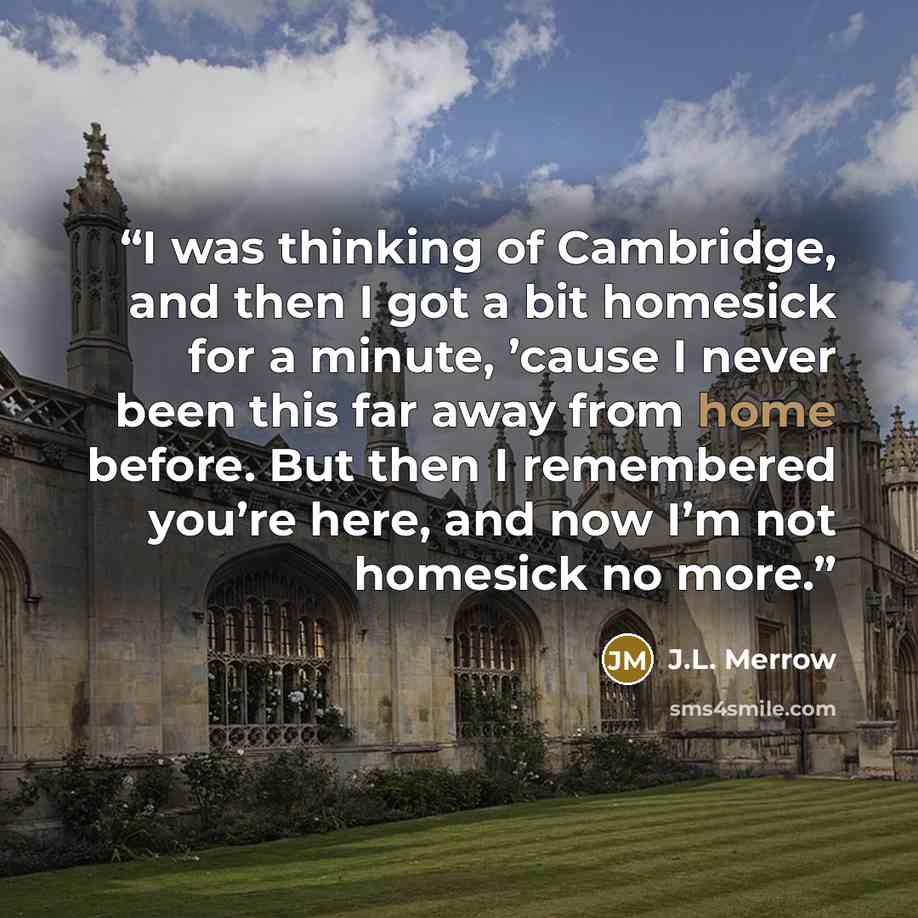“I was thinking of Cambridge, and then I got a bit homesick for a minute, ’cause I never been this far away from home before. But then I remembered you’re here, and now I’m not homesick no more.” quote by J.L. Merrow