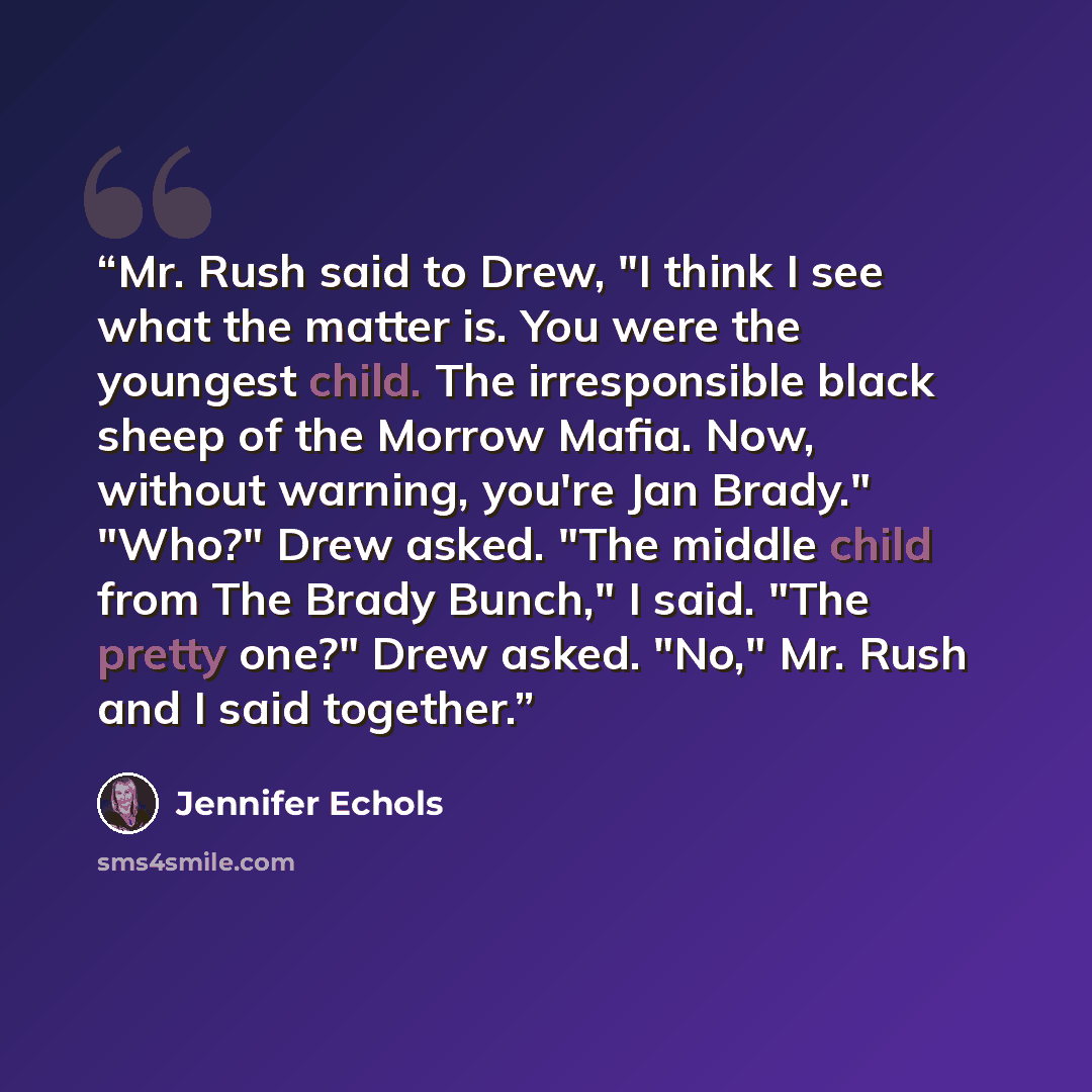 “Mr. Rush said to Drew, "I think I see what the matter is. You were the youngest child. The irresponsible black sheep of the Morrow Mafia. Now, without warning, you're Jan Brady." "Who?" Drew asked. "The middle child from The Brady Bunch," I said. "The pretty one?" Drew asked. "No," Mr. Rush and I…” quote by Jennifer Echols