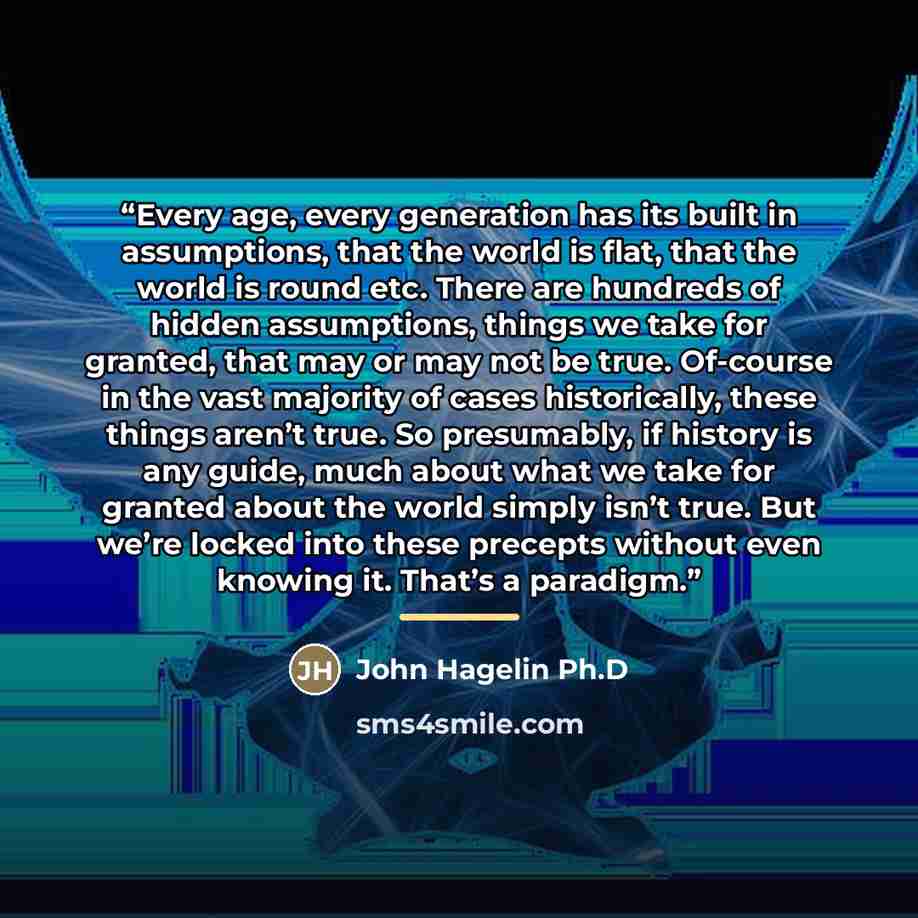 “Every age, every generation has its built in assumptions, that the world is flat, that the world is round etc. There are hundreds of hidden assumptions, things we take for granted, that may or may not be true. Of-course in the vast majority of cases historically, these things aren’t true. So…” quote by John Hagelin Ph.D
